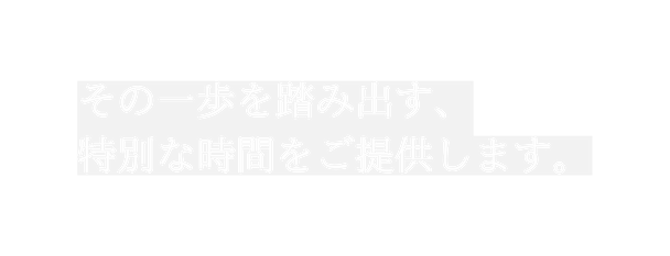 その一歩を踏み出す 特別な時間をご提供します